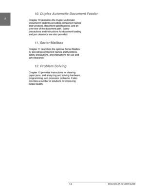 Page 30ABOUT THIS MANUAL1–6 DOCUCOLOR 12 USER GUIDE
1
2
3
4
5
6
7 10. Duplex Automatic Document Feeder
Chapter 10 describes the Duplex Automatic 
Document Feeder by providing component names 
and functions, document specifications, and an 
overview of the document path. Safety 
precautions and instructions for document loading 
and jam clearance are also provided.
11. Sorter/Mailbox
Chapter 11 describes the optional Sorter/Mailbox 
by providing component names and functions, 
safety precautions, and...