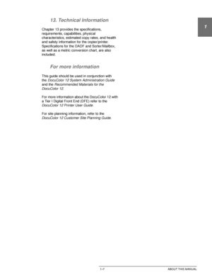 Page 31DOCUCOLOR 12 USER GUIDE1–7 ABOUT THIS MANUAL
1
2
3
4
5
6
7 13. Technical Information
Chapter 13 provides the specifications, 
requirements, capabilities, physical 
characteristics, estimated copy rates, and health 
and safety information for the copier/printer. 
Specifications for the DADF and Sorter/Mailbox, 
as well as a metric conversion chart, are also 
included.
For more information
This guide should be used in conjunction with 
the
DocuColor 12 System Administration Guide 
and the
 Recommended...