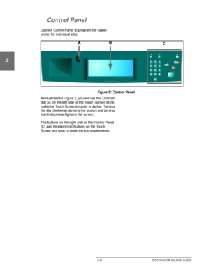 Page 34GETTING TO KNOW YOUR DOCUCOLOR 122–2 DOCUCOLOR 12 USER GUIDE
1
2
3
4
5
6
7
Control Panel
Use the Control Panel to program the copier/
printer for individual jobs.
Figure 2: Control Panel
As illustrated in Figure 2, you will use the Contrast 
dial (A) on the left side of the Touch Screen (B) to 
make the Touch Screen brighter or darker. Turning 
the dial clockwise darkens the screen and turning 
it anti-clockwise lightens the screen.
The buttons on the right side of the Control Panel 
(C) and the...