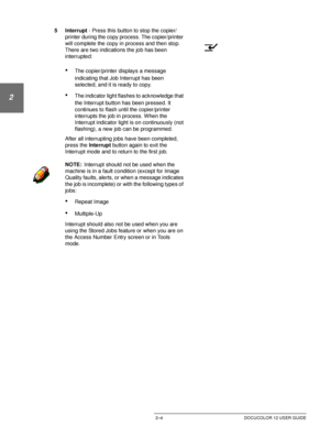 Page 36GETTING TO KNOW YOUR DOCUCOLOR 122–4 DOCUCOLOR 12 USER GUIDE
1
2
3
4
5
6
7
5Interrupt - Press this button to stop the copier/
printer during the copy process. The copier/printer 
will complete the copy in process and then stop. 
There are two indications the job has been 
interrupted:
•The copier/printer displays a message 
indicating that Job Interrupt has been 
selected, and it is ready to copy. 
•The indicator light flashes to acknowledge that 
the Interrupt button has been pressed. It 
continues to...