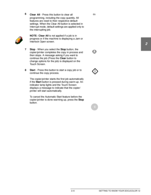 Page 37DOCUCOLOR 12 USER GUIDE2–5 GETTING TO KNOW YOUR DOCUCOLOR 12
1
2
3
4
5
6
7
6
Clear All - Press this button to clear all 
programming, including the copy quantity. All 
features are reset to their respective default 
settings. When the Clear All button is selected in 
Interrupt mode, default settings are applied only to 
the interrupting job.
NOTE: Clear All is not applied if a job is in 
progress or if the machine is displaying a Jam or 
Interlock Open screen.
7Stop - When you select the Stop button, the...