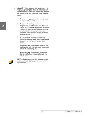 Page 38GETTING TO KNOW YOUR DOCUCOLOR 122–6 DOCUCOLOR 12 USER GUIDE
1
2
3
4
5
6
7
9Clear (C) - When a screen with numeric entry is 
displayed, pressing the Clear (C) button cancels 
all the information previously entered and displays 
the default value. Use this button in the following 
cases:
•To clear the copy quantity that was selected 
and to reset the quantity to 1.
•To restore the copier/printer to the 
programming condition when a fault or a jam 
occurs and a message displays on the Touch 
Screen....