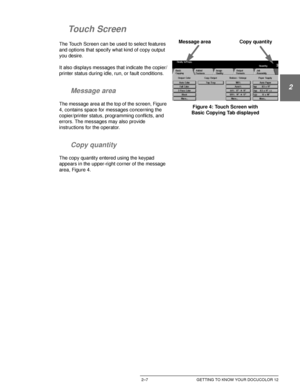 Page 39DOCUCOLOR 12 USER GUIDE2–7 GETTING TO KNOW YOUR DOCUCOLOR 12
1
2
3
4
5
6
7
Touch Screen
The Touch Screen can be used to select features 
and options that specify what kind of copy output 
you desire.
It also displays messages that indicate the copier/
printer status during idle, run, or fault conditions.
Message area
The message area at the top of the screen, Figure 
4, contains space for messages concerning the 
copier/printer status, programming conflicts, and 
errors. The messages may also provide...