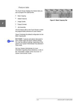 Page 40GETTING TO KNOW YOUR DOCUCOLOR 122–8 DOCUCOLOR 12 USER GUIDE
1
2
3
4
5
6
7 Feature tabs
The Touch Screen displays five feature tabs you  
use to program the copier/printer: 
•Basic Copying
•Added Features
•Image Quality
•Output Formats
•Job Assembly
The five feature tabs on the Touch Screen contain 
the programmable selections for each feature.
Figure 5 illustrates the default configuration for the 
Basic Copying tab.
KEY POINT:Features and options discussed in 
each chapter follow the factory default...