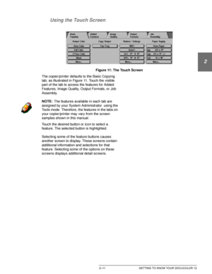 Page 43DOCUCOLOR 12 USER GUIDE2–11 GETTING TO KNOW YOUR DOCUCOLOR 12
1
2
3
4
5
6
7 Using the Touch Screen
Figure 11: The Touch Screen
The copier/printer defaults to the Basic Copying 
tab, as illustrated in Figure 11. Touch the visible 
part of the tab to access the features for Added 
Features, Image Quality, Output Formats, or Job 
Assembly.
NOTE:The features available in each tab are 
assigned by your System Administrator  using the 
Tools mode. Therefore, the features in the tabs on 
your copier/printer may...