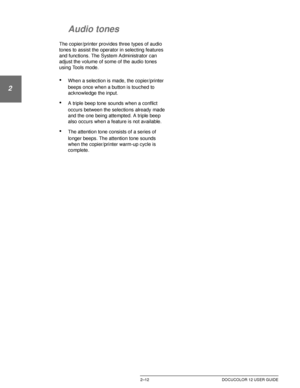 Page 44GETTING TO KNOW YOUR DOCUCOLOR 122–12 DOCUCOLOR 12 USER GUIDE
1
2
3
4
5
6
7
Audio tones
The copier/printer provides three types of audio 
tones to assist the operator in selecting features 
and functions. The System Administrator can 
adjust the volume of some of the audio tones 
using Tools mode.
•When a selection is made, the copier/printer 
beeps once when a button is touched to 
acknowledge the input.
•A triple beep tone sounds when a conflict 
occurs between the selections already made 
and the one...