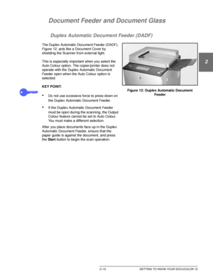 Page 45DOCUCOLOR 12 USER GUIDE2–13 GETTING TO KNOW YOUR DOCUCOLOR 12
1
2
3
4
5
6
7
Document Feeder and Document Glass
Duplex Automatic Document Feeder (DADF)
The Duplex Automatic Document Feeder (DADF), 
Figure 12, acts like a Document Cover by 
shielding the Scanner from external light.
This is especially important when you select the 
Auto Colour option. The copier/printer does not 
operate with the Duplex Automatic Document 
Feeder open when the Auto Colour option is 
selected.
KEY POINT:
•Do not use...