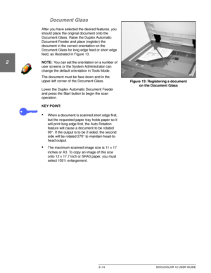 Page 46GETTING TO KNOW YOUR DOCUCOLOR 122–14 DOCUCOLOR 12 USER GUIDE
1
2
3
4
5
6
7 Document Glass
After you have selected the desired features, you 
should place the original document onto the 
Document Glass. Raise the Duplex Automatic 
Document Feeder and place (register) the 
document in the correct orientation on the 
Document Glass for long edge feed or short edge 
feed, as illustrated in Figure 13.
NOTE:You can set the orientation on a number of 
user screens or the System Administrator can 
change the...