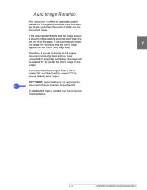 Page 47DOCUCOLOR 12 USER GUIDE2–15 GETTING TO KNOW YOUR DOCUCOLOR 12
1
2
3
4
5
6
7
Auto Image Rotation
The DocuColor 12 offers an automatic rotation 
feature for A4 original documents input from both 
the Duplex Automatic Document Feeder and the 
Document Glass.
If the copier/printer detects that the image area of 
a document that is being scanned short edge first 
will not fit on the paper, it will automatically rotate 
the image 90°
 to ensure that the entire image 
appears on the output (long edge first)....
