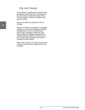 Page 51GETTING TO KNOW YOUR DOCUCOLOR 122–19 DOCUCOLOR 12 USER GUIDE
1
2
3
4
5
6
7
Dry ink (Toner)
The DocuColor 12 copier/printer has a four-colour 
development system that uses a combination of 
dry inks (toners) to produce the output colours. 
The dry ink (toner)  colours are magenta, cyan, 
yellow, and black.
Each dry ink (toner) is contained in a dry ink 
cartridge.
When dry ink (toner) is running low in a particular 
cartridge, the Touch Screen displays a message 
indicating that it is time to reorder...