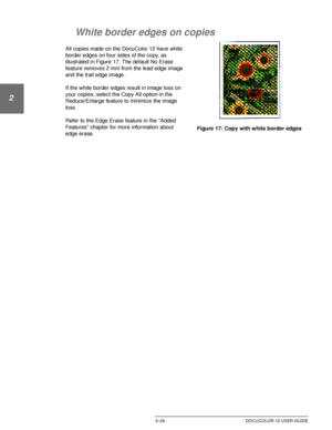 Page 52GETTING TO KNOW YOUR DOCUCOLOR 122–20 DOCUCOLOR 12 USER GUIDE
1
2
3
4
5
6
7
White border edges on copies
All copies made on the DocuColor 12 have white 
border edges on four sides of the copy, as 
illustrated in Figure 17. The default No Erase 
feature removes 2 mm from the lead edge image 
and the trail edge image.
If the white border edges result in image loss on 
your copies, select the Copy All option in the 
Reduce/Enlarge feature to minimize the image 
loss. 
Refer to the Edge Erase feature in the...