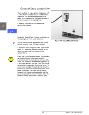 Page 53GETTING TO KNOW YOUR DOCUCOLOR 122–21 DOCUCOLOR 12 USER GUIDE
1
2
3
4
5
6
7
Ground fault protection
The DocuColor 12 copier/printer is equipped with 
a safety feature called a Ground Fault Protector, 
Figure 18. This device removes all electrical 
power to the copier/printer if a fault is detected in 
the power supply to the copier/printer.
If power is interrupted to the copier/printer, 
perform the following:
1Locate the Ground Fault Protector on the back of 
the copier/printer in the lower left...