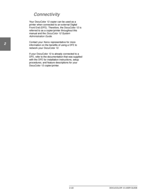 Page 54GETTING TO KNOW YOUR DOCUCOLOR 122–22 DOCUCOLOR 12 USER GUIDE
1
2
3
4
5
6
7
Connectivity
Your DocuColor 12 copier can be used as a 
printer when connected to an external Digital 
Front End (DFE). Therefore, the DocuColor 12 is 
referred to as a copier/printer throughout this 
manual
 and the DocuColor 12 System 
Administration Guide.
Contact your Xerox representative for more 
information on the benefits of using a DFE to 
network your DocuColor 12.
If your DocuColor 12 is already connected to a 
DFE,...