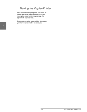 Page 55GETTING TO KNOW YOUR DOCUCOLOR 122–23 DOCUCOLOR 12 USER GUIDE
1
2
3
4
5
6
7
Moving the Copier/Printer
The DocuColor 12 copier/printer should not be 
moved after it has been installed. Improperly 
moving the copier/printer may damage the 
equipment, carpet or floor.
lf you must move the copier/printer, please ask 
your Xerox representative to assist you.
Downloaded From ManualsPrinter.com Manuals 
