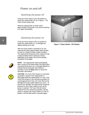 Page 60MAKING COPIES3–2 DOCUCOLOR 12 USER GUIDE
1
2
3
4
5
6
7
Power on and off
Switching the power off
Press the Power Switch to the Off position to 
switch the copier/printer off, as in Figure 1. The 
Touch Screen will go dark.
Allow the copier/printer to remain off for 
approximately 30 seconds if you will be switching 
it on again immediately. 
Switching the power on
Press the Power Switch to the On position to 
switch the copier/printer on. A message will 
display asking you to wait.
After the Power Switch...