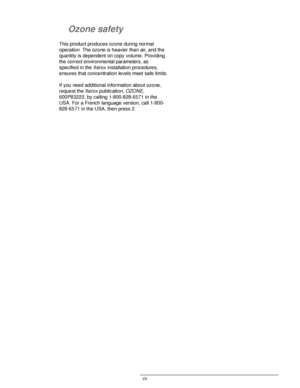Page 7DOCUCOLOR 12 USER GUIDE VII
1
2
3
4
5
6
7
Ozone safety
This product produces ozone during normal 
operation. The ozone is heavier than air, and the 
quantity is dependent on copy volume. Providing 
the correct environmental parameters, as 
specified in the Xerox installation procedures, 
ensures that concentration levels meet safe limits.
If you need additional information about ozone, 
request the Xerox publication, 
OZONE, 
600P83222, by calling 1-800-828-6571 in the 
USA. For a French language...