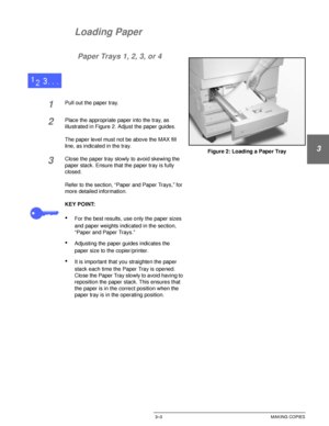 Page 61DOCUCOLOR 12 USER GUIDE3–3 MAKING COPIES
1
2
3
4
5
6
7
Loading Paper
Paper Trays 1, 2, 3, or 4
1Pull out the paper tray.
2Place the appropriate paper into the tray, as 
illustrated in Figure 2. Adjust the paper guides.
The paper level must not be above the MAX fill 
line, as indicated in the tray.
3Close the paper tray slowly to avoid skewing the 
paper stack. Ensure that the paper tray is fully 
closed.
Refer to the section, “Paper and Paper Trays,” for 
more detailed information.
KEY POINT:
•For the...