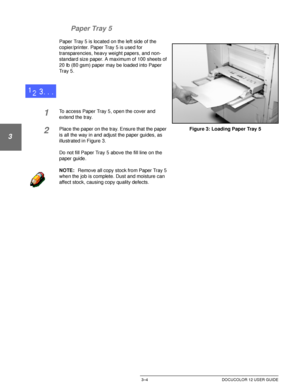 Page 62MAKING COPIES3–4 DOCUCOLOR 12 USER GUIDE
1
2
3
4
5
6
7 Paper Tray 5
Paper Tray 5 is located on the left side of the 
copier/printer. Paper Tray 5 is used for 
transparencies, heavy weight papers, and non-
standard size paper. A maximum of 100 sheets of 
20 lb (80 gsm) paper may be loaded into Paper 
Tray 5.
1To access Paper Tray 5, open the cover and 
extend the tray.
2Place the paper on the tray. Ensure that the paper 
is all the way in and adjust the paper guides, as 
illustrated in Figure 3.
Do not...