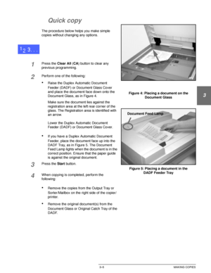 Page 63DOCUCOLOR 12 USER GUIDE3–5 MAKING COPIES
1
2
3
4
5
6
7
Quick copy
The procedure below helps you make simple 
copies without changing any options.
1Press the Clear All (CA) button to clear any 
previous programming.
2Perform one of the following:
•Raise the Duplex Automatic Document 
Feeder (DADF) or Document Glass Cover 
and place the document face down onto the 
Document Glass, as in Figure 4.
Make sure the document lies against the 
registration area at the left rear corner of the 
glass. The...