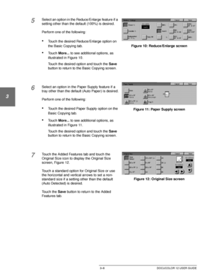 Page 66MAKING COPIES3–8 DOCUCOLOR 12 USER GUIDE
1
2
3
4
5
6
7
5Select an option in the Reduce/Enlarge feature if a 
setting other than the default (100%) is desired.
Perform one of the following:
•Touch the desired Reduce/Enlarge option on 
the Basic Copying tab.
•Touch More... to see additional options, as 
illustrated in Figure 10.
Touch the desired option and touch the Save 
button to return to the Basic Copying screen.
6Select an option in the Paper Supply feature if a 
tray other than the default (Auto...