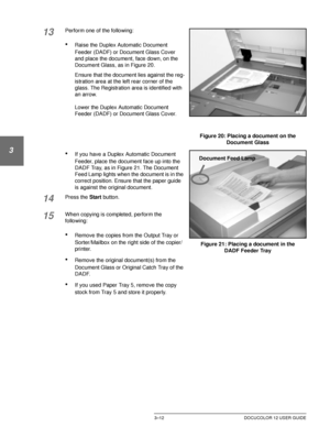 Page 70MAKING COPIES3–12 DOCUCOLOR 12 USER GUIDE
1
2
3
4
5
6
7
13Perform one of the following:
•Raise the Duplex Automatic Document 
Feeder (DADF) or Document Glass Cover 
and place the document, face down, on the 
Document Glass, as in Figure 20.
Ensure that the document lies against the reg-
istration area at the left rear corner of the 
glass. The Registration area is identified with 
an arrow.
Lower the Duplex Automatic Document 
Feeder (DADF) or Document Glass Cover.
•If you have a Duplex Automatic...