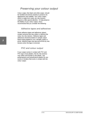 Page 71MAKING COPIES3–13 DOCUCOLOR 12 USER GUIDE
1
2
3
4
5
6
7
Preserving your colour output
Colour output, like black and white output, should 
be handled and stored carefully to preserve its 
appearance and usability. Your colour output, 
which is made from colour dry inks (toners), 
requires a little special attention. To help preserve 
the fidelity of your colour output, Xerox 
recommends that you consider the following:
Adhesive tapes and adhesives
Some adhesive tapes and adhesives (glues) 
contain...