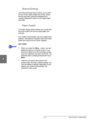 Page 76BASIC COPYING4–2 DOCUCOLOR 12 USER GUIDE
1
2
3
4
5
6
7 Reduce/Enlarge
The Reduce/Enlarge feature allows you to select  
the size of the output image from preset values, 
and the automatic reduction/enlargement or 
variable independent ratios for the image length 
and width.
Paper Supply
The Paper Supply feature allows you to select the 
tray that contains the correct output paper size 
and type. 
Your System Administrator may have added other 
features. Descriptions of features other than those 
listed...