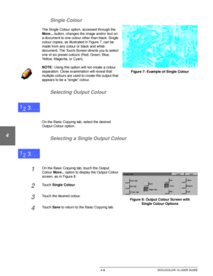 Page 80BASIC COPYING4–6 DOCUCOLOR 12 USER GUIDE
1
2
3
4
5
6
7 Single Colour
The Single Colour option, accessed through the 
More... button, changes the image and/or text on 
a document to one colour other than black. Single 
colour copies, as illustrated in Figure 7, can be 
made from any colour or black and white 
document. The Touch Screen directs you to select 
one of six preset colours (Red, Green, Blue, 
Yellow, Magenta, or Cyan).
NOTE:Using this option will not create a colour 
separation. Close...