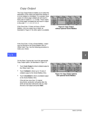 Page 81DOCUCOLOR 12 USER GUIDE4–7 BASIC COPYING
1
2
3
4
5
6
7
Copy Output
The Copy Output feature enables you to select the 
destination of the output and determine whether it 
is to be collated or uncollated. For example, three 
copies of a three-page collated job will result in 
three sets of copies in 1, 2, 3 order. Three copies 
of a three-page uncollated job will result in output 
in the order 1, 1, 1, 2, 2, 2, 3, 3, 3.
If the DocuColor 12 does not have a Sorter/
Mailbox, only one output tray is listed, as...