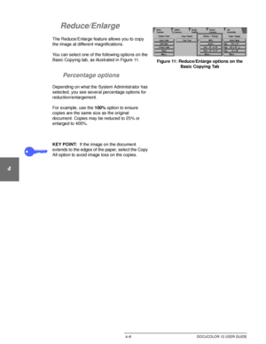 Page 82BASIC COPYING4–8 DOCUCOLOR 12 USER GUIDE
1
2
3
4
5
6
7
Reduce/Enlarge
The Reduce/Enlarge feature allows you to copy 
the image at different magnifications.
You can select one of the following options on the 
Basic Copying tab, as illustrated in Figure 11.
Percentage options
Depending on what the System Administrator has 
selected, you see several percentage options for 
reduction/enlargement.
For example, use the 100% option to ensure 
copies are the same size as the original 
document. Copies may be...