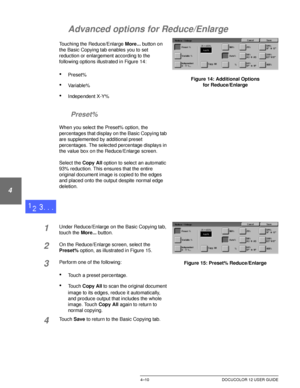 Page 84BASIC COPYING4–10 DOCUCOLOR 12 USER GUIDE
1
2
3
4
5
6
7
Advanced options for Reduce/Enlarge
Touching the Reduce/Enlarge More... button on 
the Basic Copying tab enables you to set 
reduction or enlargement according to the 
following options illustrated in Figure 14:
•Preset%
•Variable%
•Independent X-Y%
Preset%
When you select the Preset% option, the 
percentages that display on the Basic Copying tab 
are supplemented by additional preset 
percentages. The selected percentage displays in 
the value box...