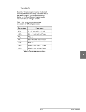 Page 85DOCUCOLOR 12 USER GUIDE4–11 BASIC COPYING
1
2
3
4
5
6
7 Variable%
Select the Variable% option to enter the desired 
percentage for Reduce/Enlarge. Use either the up 
and down arrows or the number buttons that 
display on the Touch Screen. Copies may be 
reduced to 25% or enlarged to 400%.
Table 1 lists some common percentage 
conversions for different paper sizes:
PercentagePaper sizes
64% 11 x 17 inch to 8.5 x 11 inch
129%  8.5 x 11 inch to 11 x 17 inch 
70% A3 to A4
78% 8.5 x 14 inch to 8.5 x 11 inch...