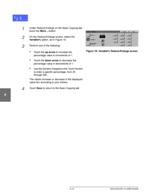 Page 86BASIC COPYING4–12 DOCUCOLOR 12 USER GUIDE
1
2
3
4
5
6
7
1Under Reduce/Enlarge on the Basic Copying tab, 
touch the More... button.
2On the Reduce/Enlarge screen, select the 
Va ri a b l e % option, as in Figure 16.
3Perform one of the following:
•Touch the up arrow to increase the 
percentage value in increments of 1.
•Touch the down arrow to decrease the 
percentage value in decrements of 1.
•Use the Numeric Keypad on the Touch Screen 
to enter a specific percentage, from 25 
through 400. 
The values...