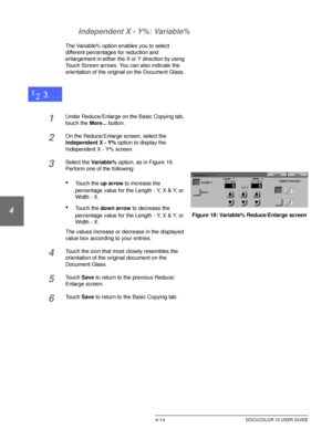 Page 88BASIC COPYING4–14 DOCUCOLOR 12 USER GUIDE
1
2
3
4
5
6
7 Independent X - Y%: Variable%
The Variable% option enables you to select 
different percentages for reduction and 
enlargement in either the X or Y direction by using 
Touch Screen arrows. You can also indicate the 
orientation of the original on the Document Glass.
1Under Reduce/Enlarge on the Basic Copying tab, 
touch the More... button.
2On the Reduce/Enlarge screen, select the 
Independent X - Y% option to display the 
Independent X - Y% screen....