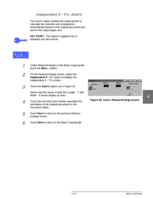 Page 89DOCUCOLOR 12 USER GUIDE4–15 BASIC COPYING
1
2
3
4
5
6
7 Independent X - Y%: Auto%
The Auto% option enables the copier/printer to 
calculate the reduction and enlargement 
automatically based on the original document size 
and on the output paper size.
KEY POINT:This option is applied only to 
standard size documents.
1Under Reduce/Enlarge on the Basic Copying tab, 
touch the More... button.
2On the Reduce/Enlarge screen, select the 
Independent X - Y% option to display the 
Independent X - Y% screen....