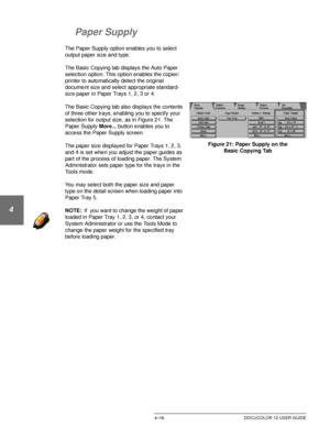 Page 90BASIC COPYING4–16 DOCUCOLOR 12 USER GUIDE
1
2
3
4
5
6
7
Paper Supply
The Paper Supply option enables you to select 
output paper size and type.
The Basic Copying tab displays the Auto Paper 
selection option. This option enables the copier/
printer to automatically detect the original 
document size and select appropriate standard-
size paper in Paper Trays 1, 2, 3 or 4.
The Basic Copying tab also displays the contents 
of three other trays, enabling you to specify your 
selection for output size, as in...