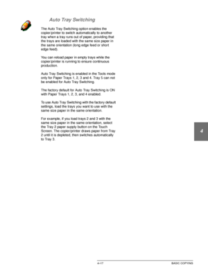 Page 91DOCUCOLOR 12 USER GUIDE4–17 BASIC COPYING
1
2
3
4
5
6
7 Auto Tray Switching
The Auto Tray Switching option enables the 
copier/printer to switch automatically to another 
tray when a tray runs out of paper, providing that 
the trays are loaded with the same size paper in 
the same orientation (long edge feed or short 
edge feed).
You can reload paper in empty trays while the 
copier/printer is running to ensure continuous 
production.
Auto Tray Switching is enabled in the Tools mode 
only for Paper Trays...