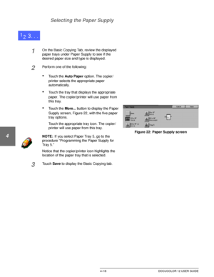 Page 92BASIC COPYING4–18 DOCUCOLOR 12 USER GUIDE
1
2
3
4
5
6
7 Selecting the Paper Supply
1On the Basic Copying Tab, review the displayed 
paper trays under Paper Supply to see if the 
desired paper size and type is displayed.
2Perform one of the following:
•Touch the Auto Paper option. The copier/
printer selects the appropriate paper 
automatically.
•Touch the tray that displays the appropriate 
paper. The copier/printer will use paper from 
this tray.
•Touch the More... button to display the Paper 
Supply...