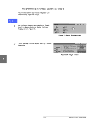 Page 93BASIC COPYING4–19 DOCUCOLOR 12 USER GUIDE
1
2
3
4
5
6
7 Programming the Paper Supply for Tray 5
You must select the paper size and paper type 
when loading paper into Tray 5.
1On the Basic Copying tab under Paper Supply, 
touch the More... button to display the Paper 
Supply screen, Figure 23.
2Touch the Tray 5 icon to display the Tray 5 screen, 
Figure 24.
Figure 23: Paper Supply screen
Figure 24: Tray 5 screen
Downloaded From ManualsPrinter.com Manuals 