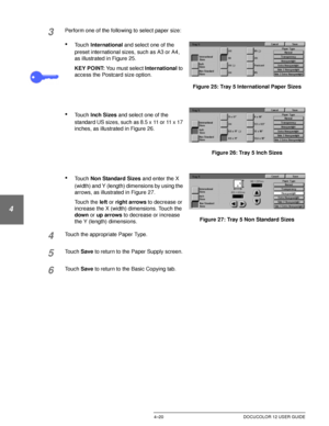 Page 94BASIC COPYING4–20 DOCUCOLOR 12 USER GUIDE
1
2
3
4
5
6
7
3Perform one of the following to select paper size:
•Touch International and select one of the 
preset international sizes, such as A3 or A4, 
as illustrated in Figure 25.
KEY POINT: You must select International to 
access the Postcard size option.
•Touch Inch Sizes and select one of the 
standard US sizes, such as 8.5 x 11 or 11 x 17 
inches, as illustrated in Figure 26.
•Touch Non Standard Sizes and enter the X 
(width) and Y (length) dimensions...
