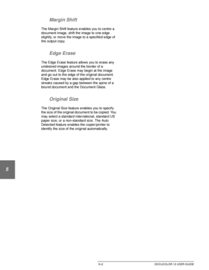 Page 98ADDED FEATURES5–2 DOCUCOLOR 12 USER GUIDE
1
2
3
4
5
6
7 Margin Shift
The Margin Shift feature enables you to centre a 
document image, shift the image to one edge 
slightly, or move the image to a specified edge of 
the output copy.
Edge Erase
The Edge Erase feature allows you to erase any 
undesired images around the border of a 
document. Edge Erase may begin at the image 
and go out to the edge of the original document. 
Edge Erase may be also applied to any centre 
streaks caused by a gap between the...