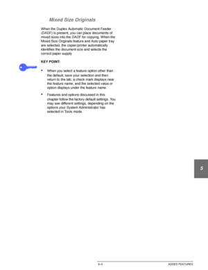 Page 99DOCUCOLOR 12 USER GUIDE5–3 ADDED FEATURES
1
2
3
4
5
6
7 Mixed Size Originals
When the Duplex Automatic Document Feeder 
(DADF) is present, you can place documents of 
mixed sizes into the DADF for copying. When the 
Mixed Size Originals feature and Auto paper tray 
are selected, the copier/printer automatically 
identifies the document size and selects the 
correct paper supply.
KEY POINT:
•When you select a feature option other than 
the default, save your selection and then 
return to the tab, a check...