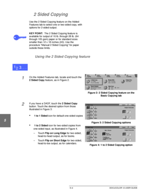 Page 100ADDED FEATURES5–4 DOCUCOLOR 12 USER GUIDE
1
2
3
4
5
6
7
2 Sided Copying
Use the 2 Sided Copying feature on the Added 
Features tab to select one or two-sided copy, with 
options for 2-sided output.
KEY POINT:The 2 Sided Copying feature is 
available for output of 16 lb. through 28 lb. (64 
through 105 gsm) paper or for standard sizes 
smaller than 12 x 18 inches (A3). Use the 
procedure “Manual 2 Sided Copying” for paper 
outside these limits.
Using the 2 Sided Copying feature
1On the Added Features tab,...