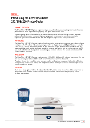 Page 31DOCuCOlOR 242 / 252 / 260 EvAluAtOR GuIDE
SECTION 1
Introducing the Xerox DocuColor  
242
 / 252 / 260 Printer-Copier
        PRODuCT  OvERvIEw
       The DocuColor 242 / 252 / 260 printer-copier is a single-pass, colour laser printer-copier product made for colour 
professionals. It offers impeccable image quality, fast speed and incredible value. 
        It’s also versatile. Xerox offers a selection of input devices, advanced finishers, high-performance controllers   
and more. So whether you’re a...