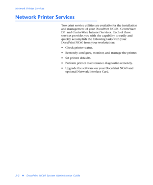 Page 120Network Printer Services
2-2
vDocuPrint NC60 System Administrator Guide
Network Printer Services
Two print service utilities are available for the installation 
and management of your DocuPrint NC60-- CentreWare 
DP  and CentreWare Internet Services.  Each of these 
services provides you with the capability to easily and 
quickly accomplish the following tasks with your 
DocuPrint NC60 from your workstation:
• Check printer status.
• Remotely configure, monitor, and manage the printer.
• Set printer...