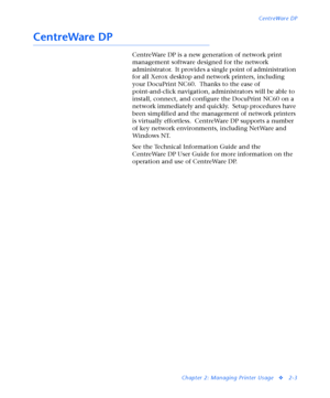 Page 121CentreWare DP
Chapter 2: Managing Printer Usage
v2-3
CentreWare DP
CentreWare DP is a new generation of network print 
management software designed for the network 
administrator.  It provides a single point of administration 
for all Xerox desktop and network printers, including 
your DocuPrint NC60.  Thanks to the ease of 
point-and-click navigation, administrators will be able to 
install, connect, and configure the DocuPrint NC60 on a 
network immediately and quickly.  Setup procedures have 
been...