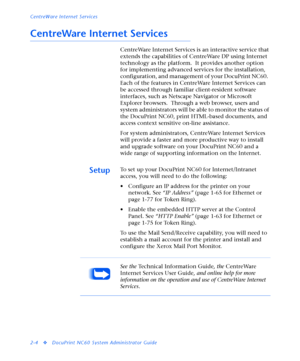 Page 122CentreWare Internet Services
2-4
vDocuPrint NC60 System Administrator Guide
CentreWare Internet Services
CentreWare Internet Services is an interactive service that 
extends the capabilities of CentreWare DP using Internet 
technology as the platform.  It provides another option 
for implementing advanced services for the installation, 
configuration, and management of your DocuPrint NC60.  
Each of the features in CentreWare Internet Services can 
be accessed through familiar client-resident software...