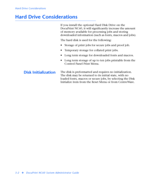 Page 124Hard Drive Considerations
3-2
vDocuPrint NC60 System Administrator Guide
Hard Drive Considerations
If you install the optional Hard Disk Drive on the 
DocuPrint NC60, it will significantly increase the amount 
of memory available for processing jobs and storing 
downloaded information (such as fonts, macros and jobs).
The hard disk is used for the following:
• Storage of print jobs for secure jobs and proof job.
• Temporary storage for collated print jobs.
• Long term storage for downloaded fonts and...