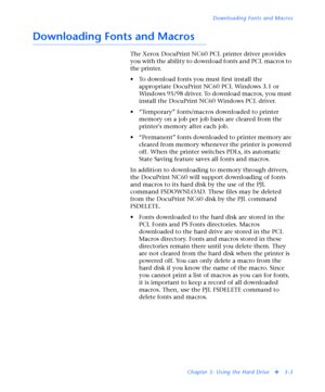 Page 125Downloading Fonts and Macros
Chapter 3: Using the Hard Drive
v3-3
Downloading Fonts and Macros
The Xerox DocuPrint NC60 PCL printer driver provides 
you with the ability to download fonts and PCL macros to 
the printer.
• To download fonts you must first install the 
appropriate DocuPrint NC60 PCL Windows 3.1 or 
Windows 95/98 driver. To download macros, you must 
install the DocuPrint NC60 Windows PCL driver. 
• “Temporary” fonts/macros downloaded to printer 
memory on a job per job basis are cleared...