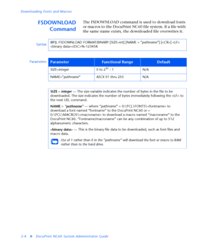 Page 126Downloading Fonts and Macros
3-4
vDocuPrint NC60 System Administrator Guide
FSDOWNLOAD
CommandThe FSDOWNLOAD command is used to download fonts 
or macros to the DocuPrint NC60 file system. If a file with 
the same name exists, the downloaded file overwrites it.
Syntax@PJL FSDOWNLOAD FORMAT:BINARY [SIZE=int] [NAME = “
pathname”] [] 
%-12345X
Parameters
ParameterFunctional RangeDefault
SIZE=
integer0 to 231 - 1 N/A
NAME=”
pathname” ASCII 01 thru 255 N/A
SIZE = 
integer — The size variable indicates the...